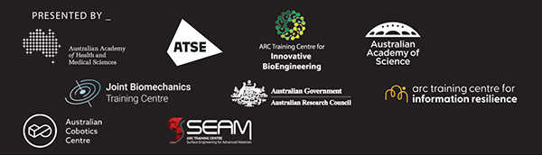 Presented by: Australian Academy of Health and Medical Sciences, ATSE, ARC Training Centre for Innovative BioEngineering, Australian Academy of Science, Joint Biomechanics Training Centre, Australian Research Council, ARC Training Centre for Information Resilience, Australian Cobotics Centre, ARC Training Centre for Surface Engineering for Advanced Materials (SEAM)